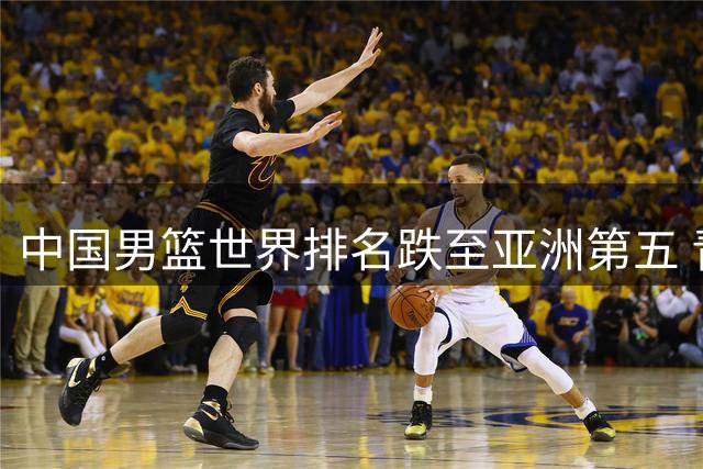 中国男篮世界排名跌至亚洲第五 青训体系短板亟待补强