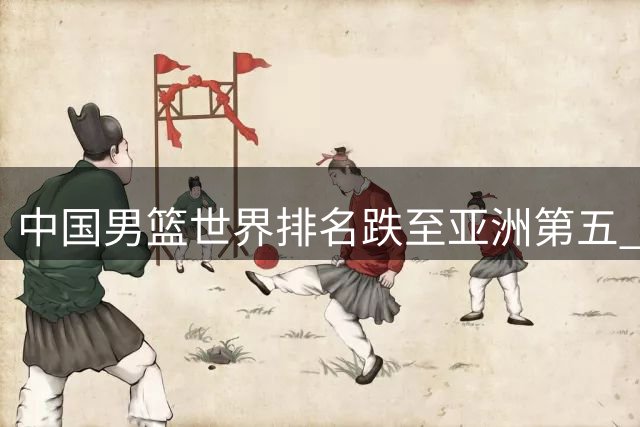 中国男篮世界排名跌至亚洲第五 青训体系短板亟待补强