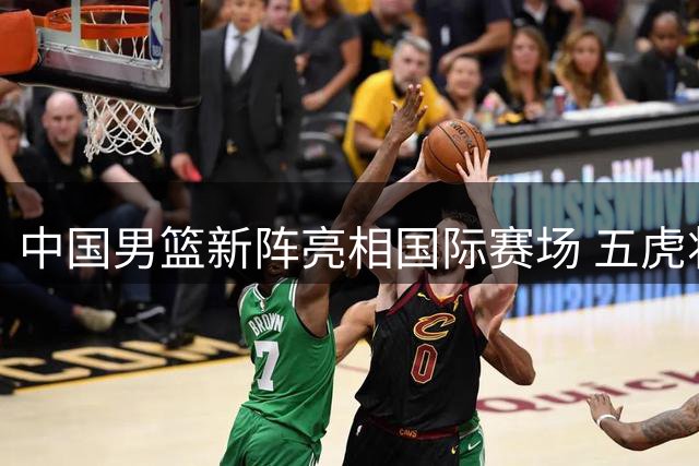 中国男篮新阵亮相国际赛场 五虎将迎战格鲁吉亚