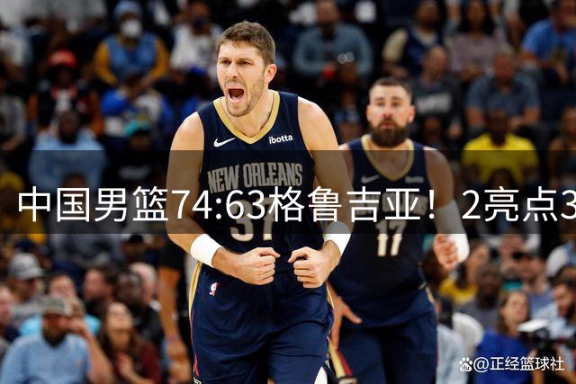 中国男篮74:63格鲁吉亚！2亮点3不足，靠2后卫撑场面，进攻出问题