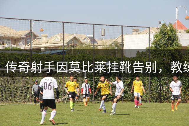 传奇射手因莫比莱挂靴告别，教练生涯开启新征程