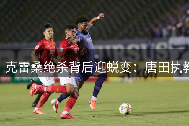克雷桑绝杀背后迎蜕变：唐田执教理念催生鲁能新核