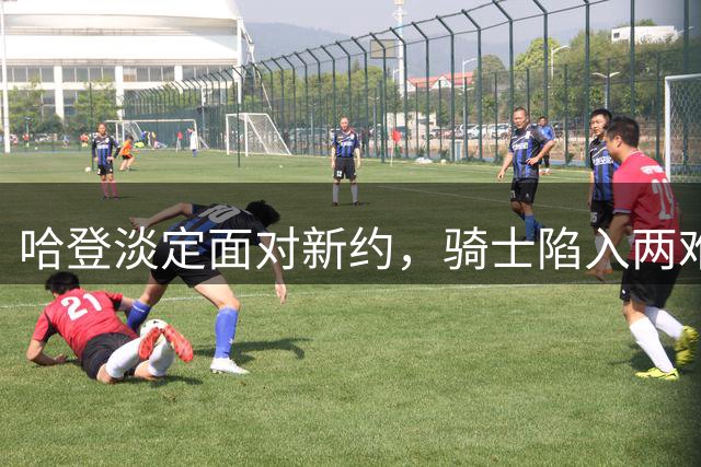 哈登淡定面对新约，骑士陷入两难抉择