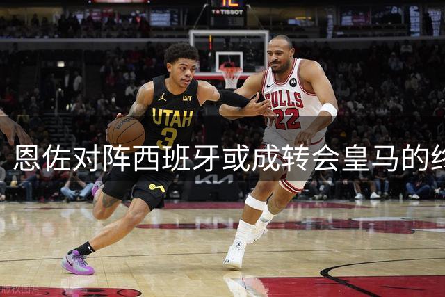 恩佐对阵西班牙或成转会皇马的终极考验