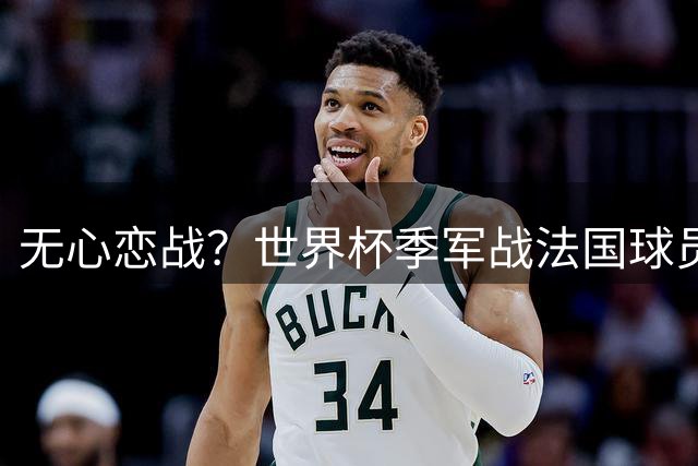 无心恋战？世界杯季军战法国球员欲致敬德尚 但更想尽快去度假