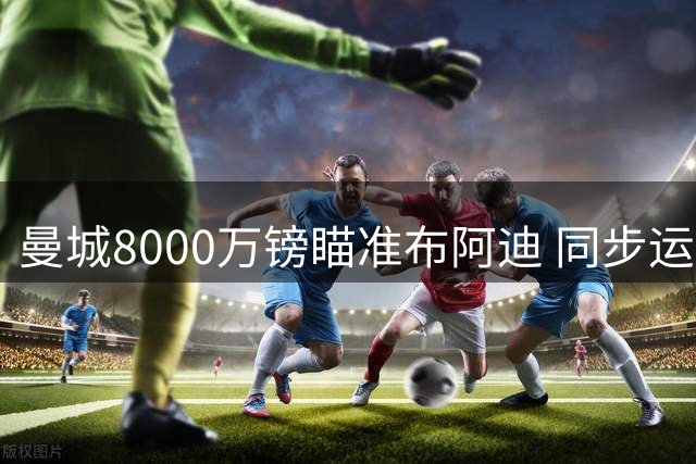 曼城8000万镑瞄准布阿迪 同步运作恩佐亿元转会