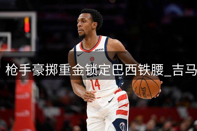 枪手豪掷重金锁定巴西铁腰 吉马良斯转会谈判进入关键阶段
