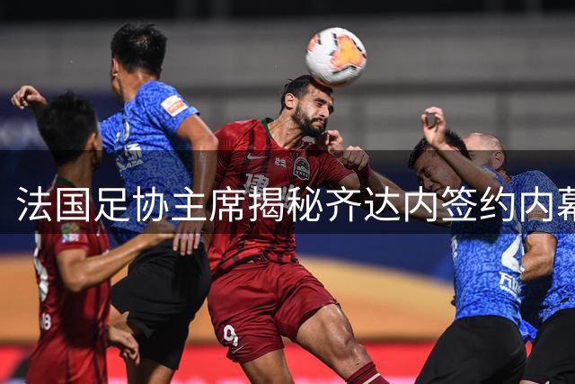 法国足协主席揭秘齐达内签约内幕：薪资从未成为谈判焦点