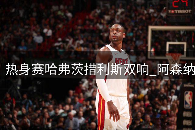 热身赛哈弗茨措利斯双响 阿森纳半场两球领先西甲黑马
