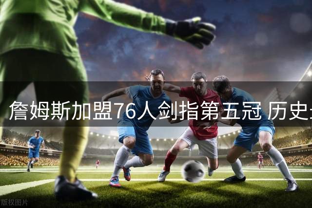 詹姆斯加盟76人剑指第五冠 历史最佳之争再添关键筹码