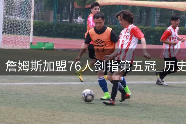 詹姆斯加盟76人剑指第五冠 历史最佳之争再添关键筹码