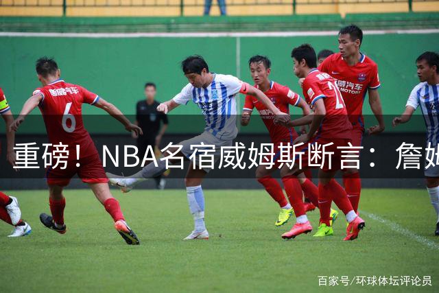 重磅！NBA名宿威姆斯断言：詹姆斯联手76人将锁定总决赛席位