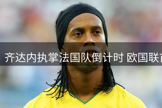 齐达内执掌法国队倒计时 欧国联首秀将战欧洲三强
