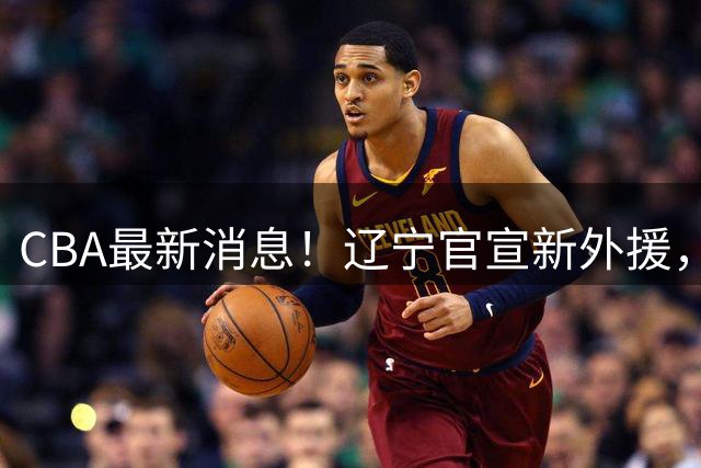 CBA最新消息！辽宁官宣新外援，北京确定得到布朗，青岛签约新外援