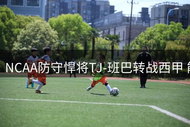 NCAA防守悍将TJ-班巴转战西甲 能否在欧洲赛场重获新生？